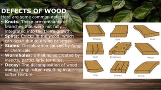 DEFECTS OF WOOD
Here are some common defects:
• Knots: These are remnants of
branches that were not fully
integrated into the tree’s growth.
• Splits: Cracks in the wood, which
can occur due to drying or stress.
• Stains: Discoloration caused by fungi
or chemicals.
• Wormholes: Small holes created by
insects, particularly termites.
• Decay: The decomposition of wood
due to fungi, often resulting in a
softer texture
 