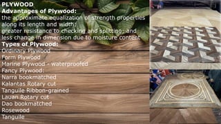PLYWOOD
Advantages of Plywood:
the approximate equalization of strength properties
along its length and width;
greater resistance to checking and splitting; and
less change in dimension due to moisture content
Types of Plywood:
Ordinary Plywood
Form Plywood
Marine Plywood - waterproofed
Fancy Plywood:
Narra bookmatched
Kalantas Rotary cut
Tanguile Ribbon-grained
Lauan Rotary cut
Dao bookmatched
Rosewood
Tanguile
 
