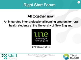 1

               Right Start Forum

                  All together now!
An integrated inter-professional learning program for rural
    health students at the University of New England.



                                      .




                         27 February 2012


                   Team Health Right Start Program Showcase
                              27 February 2012
 