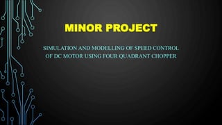 MINOR PROJECT
SIMULATION AND MODELLING OF SPEED CONTROL
OF DC MOTOR USING FOUR QUADRANT CHOPPER
 