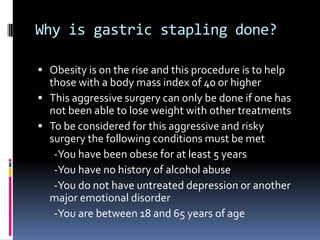 Why is gastric stapling done?Obesity is on the rise and this procedure is to help those with a body mass index of 40 or higherThis aggressive surgery can only be done if one has not been able to lose weight with other treatmentsTo be considered for this aggressive and risky surgery the following conditions must be met       -You have been obese for at least 5 years       -You have no history of alcohol abuse       -You do not have untreated depression or another     major emotional disorder        -You are between 18 and 65 years of age