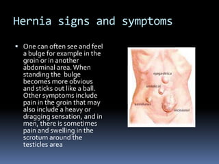 Hernia signs and symptomsOne can often see and feel a bulge for example in the groin or in another abdominal area. When standing the  bulge becomes more obvious and sticks out like a ball. Other symptoms include pain in the groin that may also include a heavy or dragging sensation, and in men, there is sometimes pain and swelling in the scrotum around the testicles area