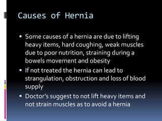 Causes of HerniaSome causes of a hernia are due to lifting heavy items, hard coughing, weak muscles due to poor nutrition, straining during a bowels movement and obesityIf not treated the hernia can lead to strangulation, obstruction and loss of blood supplyDoctor’s suggest to not lift heavy items and not strain muscles as to avoid a hernia