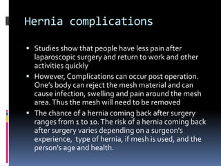 Hernia complicationsStudies show that people have less pain after laparoscopic surgery and return to work and other activities quicklyHowever, Complications can occur post operation. One’s body can reject the mesh material and can cause infection, swelling and pain around the mesh area. Thus the mesh will need to be removed The chance of a hernia coming back after surgery ranges from 1 to 10. The risk of a hernia coming back after surgery varies depending on a surgeon's experience, type of hernia, if mesh is used, and the person's age and health.