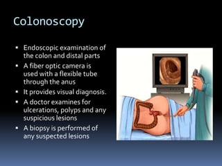 ColonoscopyEndoscopic examination of the colon and distal partsA fiber optic camera is used with a flexible tube through the anusIt provides visual diagnosis.A doctor examines for ulcerations, polyps and any suspicious lesionsA biopsy is performed of any suspected lesions