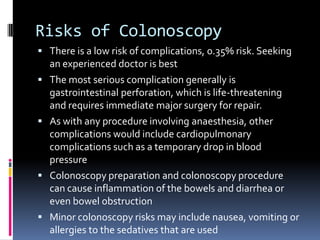 Risks of ColonoscopyThere is a low risk of complications, 0.35% risk. Seeking an experienced doctor is bestThe most serious complication generally is gastrointestinal perforation, which is life-threatening and requires immediate major surgery for repair.As with any procedure involving anaesthesia, other complications would include cardiopulmonary complications such as a temporary drop in blood pressureColonoscopy preparation and colonoscopy procedure can cause inflammation of the bowels and diarrhea or even bowel obstructionMinor colonoscopy risks may include nausea, vomiting or allergies to the sedatives that are used