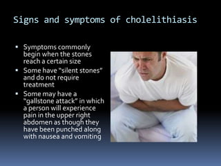 Signs and symptoms of cholelithiasisSymptoms commonly begin when the stones reach a certain sizeSome have “silent stones” and do not require treatmentSome may have a “gallstone attack” in which a person will experience pain in the upper right abdomen as though they have been punched along with nausea and vomiting