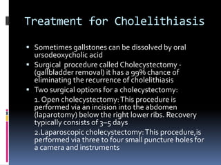 Treatment for CholelithiasisSometimes gallstones can be dissolved by oral ursodeoxycholicacidSurgical  procedure called Cholecystectomy - (gallbladder removal) it has a 99% chance of eliminating the recurrence of cholelithiasisTwo surgical options for a cholecystectomy:	1. Open cholecystectomy: This procedure is performed via an incision into the abdomen (laparotomy) below the right lower ribs. Recovery typically consists of 3–5 days	2.Laparoscopic cholecystectomy: This procedure,isperformed via three to four small puncture holes for a camera and instruments