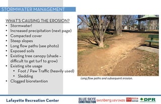 Lafayette Recreation Center
STORMWATER MANAGEMENT
WHAT’S CAUSING THE EROSION?
•! Stormwater!
•! Increased precipitation (next page)
•! Compacted cover
•! Steep slopes
•! Long ﬂow paths (see photo)
•! Exposed soils
•! Existing tree canopy (shade –
diﬃcult to get turf to grow)
•! Existing site usage
•! Foot / Paw Traﬃc (heavily used)
•! Sledding
•! Clogged bioretention
!"#$%&"'%()*+,%)#-%,./,01.0#*%02",3"#4%%
 