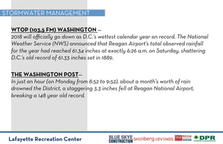 Lafayette Recreation Center
STORMWATER MANAGEMENT
WTOP (103,5 FM) WASHINGTON —
2018 will oﬃcially go down as D.C.'s wettest calendar year on record. The National
Weather Service (NWS) announced that Reagan Airport's total observed rainfall
for the year had reached 61.34 inches at exactly 6:26 a.m. on Saturday, shattering
D.C.'s old record of 61.33 inches set in 1889.
THE WASHINGTON POST—
In just an hour (on Monday from 8:52 to 9:52), about a month’s worth of rain
drowned the District, a staggering 3.3 inches fell at Reagan National Airport,
breaking a 148 year old record.
 