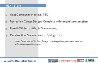 Lafayette Recreation Center
NEXT STEPS
1.! Next Community Meeting: TBD
2.! Recreation Center Design: Complete with tonight’s presentation
3.! Permit: Winter 2018/19 to Summer 2019
4.! Construction: Summer 2019 to Spring 2020
•! Note: Schedule subject to change based regulatory reviews, weather,
unforeseen conditions, etc.
!
 