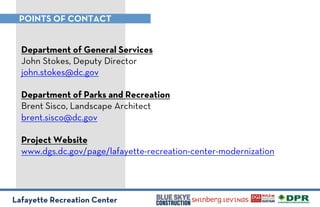 Lafayette Recreation Center
POINTS OF CONTACT
Department of General Services
John Stokes, Deputy Director
john.stokes@dc.gov
Department of Parks and Recreation
Brent Sisco, Landscape Architect
brent.sisco@dc.gov
Project Website
www.dgs.dc.gov/page/lafayette-recreation-center-modernization
!
 