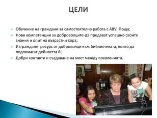    Обучение на граждани за самостоятелна работа с ABV Поща;
   Нови компетенции за доброволците-да предават успешно своите
    знания и опит на възрастни хора;
   Изграждане ресурс от доброволци към библиотеката, които да
    подпомагат дейността й;
   Добри контакти и създаване на мост между поколенията.
 
