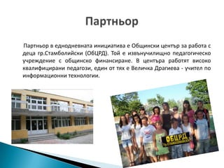 Партньор в еднодневната инициатива е Общински център за работа с
деца гр.Стамболийски (ОбЦРД). Той е извънучилищно педагогическо
учреждение с общинско финансиране. В центъра работят високо
квалифицирани педагози, един от тях е Величка Драгиева - учител по
информационни технологии.
 