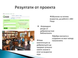 Обучение на петима
              възрастни, да работят с ABV
              Поща

  Изграждане
    ресурс от
    доброволци към
    библиотеката
                  Добри контакти и
                  създаване на мост между
Нови             поколенията
компетенции за
доброволците-да
предават успешно
своите знания и
опит на възрастни
хора
 