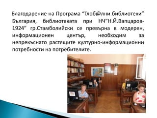 Благодарение на Програма “Глоб@лни библиотеки”
България, библиотеката при НЧ”Н.Й.Вапцаров-
1924” гр.Стамболийски се превърна в модерен,
информационен       център,   необходим     за
непрекъснато растящите културно-информационни
потребности на потребителите.
 