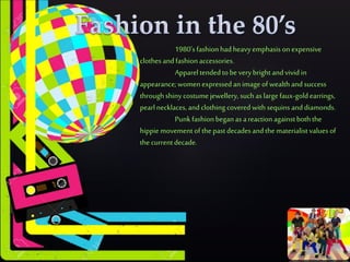  ..
1980'sfashionhadheavyemphasis onexpensive
clothesandfashionaccessories.
Appareltendedtobe verybright andvivid in
appearance;womenexpressed animage ofwealthandsuccess
throughshiny costumejewellery, suchas largefaux-goldearrings,
pearlnecklaces,andclothing covered withsequins anddiamonds.
Punkfashionbeganas areactionagainstboththe
hippiemovement ofthe pastdecadesandthematerialistvaluesof
the currentdecade.
 