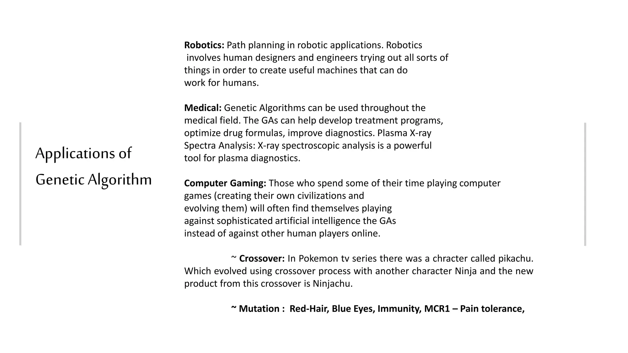 Applications of
Genetic Algorithm
Robotics: Path planning in robotic applications. Robotics
involves human designers and engineers trying out all sorts of
things in order to create useful machines that can do
work for humans.
Medical: Genetic Algorithms can be used throughout the
medical field. The GAs can help develop treatment programs,
optimize drug formulas, improve diagnostics. Plasma X-ray
Spectra Analysis: X-ray spectroscopic analysis is a powerful
tool for plasma diagnostics.
Computer Gaming: Those who spend some of their time playing computer
games (creating their own civilizations and
evolving them) will often find themselves playing
against sophisticated artificial intelligence the GAs
instead of against other human players online.
~ Crossover: In Pokemon tv series there was a chracter called pikachu.
Which evolved using crossover process with another character Ninja and the new
product from this crossover is Ninjachu.
~ Mutation : Red-Hair, Blue Eyes, Immunity, MCR1 – Pain tolerance,
 
