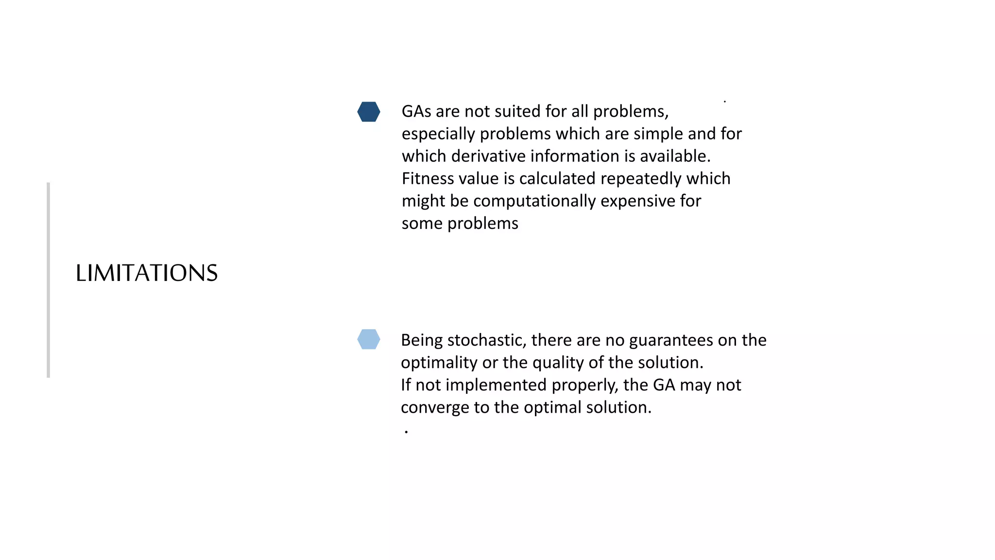 LIMITATIONS
GAs are not suited for all problems,
especially problems which are simple and for
which derivative information is available.
Fitness value is calculated repeatedly which
might be computationally expensive for
some problems
Being stochastic, there are no guarantees on the
optimality or the quality of the solution.
If not implemented properly, the GA may not
converge to the optimal solution.
.
.
 