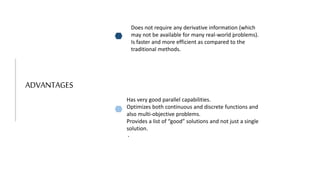ADVANTAGES
Does not require any derivative information (which
may not be available for many real-world problems).
Is faster and more efficient as compared to the
traditional methods.
Has very good parallel capabilities.
Optimizes both continuous and discrete functions and
also multi-objective problems.
Provides a list of “good” solutions and not just a single
solution.
.
.
 
