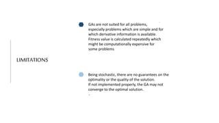 LIMITATIONS
GAs are not suited for all problems,
especially problems which are simple and for
which derivative information is available.
Fitness value is calculated repeatedly which
might be computationally expensive for
some problems
Being stochastic, there are no guarantees on the
optimality or the quality of the solution.
If not implemented properly, the GA may not
converge to the optimal solution.
.
.
 