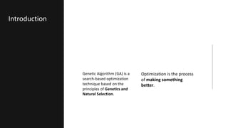 Genetic Algorithm (GA) is a
search-based optimization
technique based on the
principles of Genetics and
Natural Selection.
Optimization is the process
of making something
better.
Introduction
 