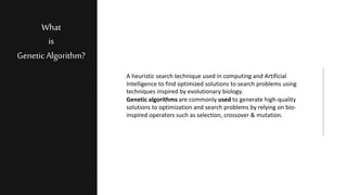 What
is
Genetic Algorithm?
A heuristic search technique used in computing and Artificial
Intelligence to find optimized solutions to search problems using
techniques inspired by evolutionary biology.
Genetic algorithms are commonly used to generate high-quality
solutions to optimization and search problems by relying on bio-
inspired operators such as selection, crossover & mutation.
 