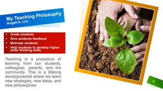 Guide students
 Give students feedback
 Motivate students
 Help students to develop higher
order thinking skills
3
Teaching is a procedure of
learning from our students,
colleagues, parents, and the
community. This is a lifelong
developmental where we learn
new strategies, new ideas, and
new philosophies.
 