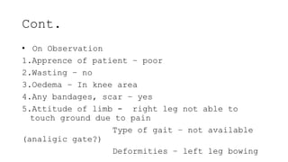 Cont.
• On Observation
1.Apprence of patient – poor
2.Wasting – no
3.Oedema – In knee area
4.Any bandages, scar – yes
5.Attitude of limb - right leg not able to
touch ground due to pain
Type of gait – not available
(analigic gate?)
Deformities – left leg bowing
 