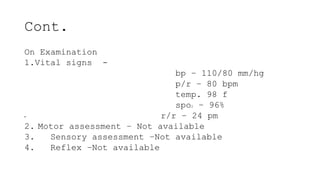Cont.
On Examination
1.Vital signs -
bp – 110/80 mm/hg
p/r – 80 bpm
temp. 98 f
spo2 – 96%
• r/r – 24 pm
2. Motor assessment – Not available
3. Sensory assessment –Not available
4. Reflex –Not available
 