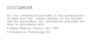 DISCLAMIER
All the information provided in the presentation
is done with the verbal consent of the Patient
and his bystanders. All information provided are
done in accordance with
• Indian Medical Council Act 1956
• Information Technology Act
 