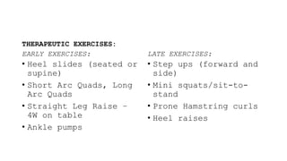 THERAPEUTIC EXERCISES:
EARLY EXERCISES:
• Heel slides (seated or
supine)
• Short Arc Quads, Long
Arc Quads
• Straight Leg Raise –
4W on table
• Ankle pumps
LATE EXERCISES:
• Step ups (forward and
side)
• Mini squats/sit-to-
stand
• Prone Hamstring curls
• Heel raises
 