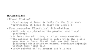 MODALITIES:
• Edema Control
• Cryotherapy at least 5x daily for the first week
• Cryotherapy at least 3x daily for week 1-6
• Neuromuscular Electrical Stimulation
• NMES pads are placed on the proximal and distal
quadriceps
• Patient: Seated in long sitting (knees extended)
• The patient is instructed to relax while the e-stim
generates at least 50% of their max volitional
quadriceps contraction OR maximal tolerable amperage
without knee joint pain
• 10-20 seconds on/ 50 seconds off x 15 min
 