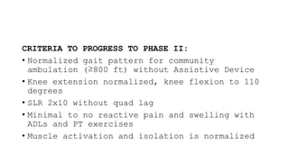 CRITERIA TO PROGRESS TO PHASE II:
• Normalized gait pattern for community
ambulation (≥800 ft) without Assistive Device
• Knee extension normalized, knee flexion to 110
degrees
• SLR 2x10 without quad lag
• Minimal to no reactive pain and swelling with
ADLs and PT exercises
• Muscle activation and isolation is normalized
 