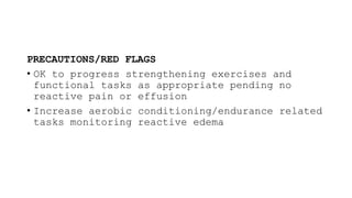 PRECAUTIONS/RED FLAGS
• OK to progress strengthening exercises and
functional tasks as appropriate pending no
reactive pain or effusion
• Increase aerobic conditioning/endurance related
tasks monitoring reactive edema
 