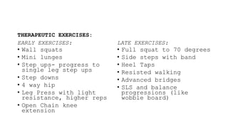 THERAPEUTIC EXERCISES:
EARLY EXERCISES:
• Wall squats
• Mini lunges
• Step ups- progress to
single leg step ups
• Step downs
• 4 way hip
• Leg Press with light
resistance, higher reps
• Open Chain knee
extension
LATE EXERCISES:
• Full squat to 70 degrees
• Side steps with band
• Heel Taps
• Resisted walking
• Advanced bridges
• SLS and balance
progressions (like
wobble board)
 