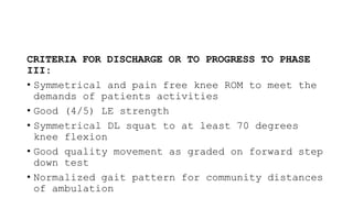 CRITERIA FOR DISCHARGE OR TO PROGRESS TO PHASE
III:
• Symmetrical and pain free knee ROM to meet the
demands of patients activities
• Good (4/5) LE strength
• Symmetrical DL squat to at least 70 degrees
knee flexion
• Good quality movement as graded on forward step
down test
• Normalized gait pattern for community distances
of ambulation
 