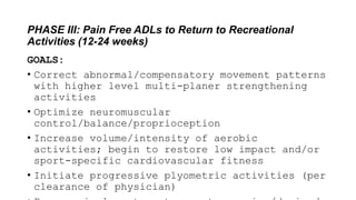 PHASE III: Pain Free ADLs to Return to Recreational
Activities (12-24 weeks)
GOALS:
• Correct abnormal/compensatory movement patterns
with higher level multi-planer strengthening
activities
• Optimize neuromuscular
control/balance/proprioception
• Increase volume/intensity of aerobic
activities; begin to restore low impact and/or
sport-specific cardiovascular fitness
• Initiate progressive plyometric activities (per
clearance of physician)
 