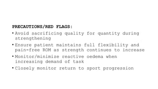 PRECAUTIONS/RED FLAGS:
• Avoid sacrificing quality for quantity during
strengthening
• Ensure patient maintains full flexibility and
pain-free ROM as strength continues to increase
• Monitor/minimize reactive oedema when
increasing demand of task
• Closely monitor return to sport progression
 