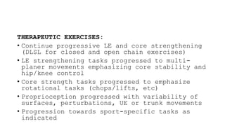 THERAPEUTIC EXERCISES:
• Continue progressive LE and core strengthening
(DLSL for closed and open chain exercises)
• LE strengthening tasks progressed to multi-
planer movements emphasizing core stability and
hip/knee control
• Core strength tasks progressed to emphasize
rotational tasks (chops/lifts, etc)
• Proprioception progressed with variability of
surfaces, perturbations, UE or trunk movements
• Progression towards sport-specific tasks as
indicated
 
