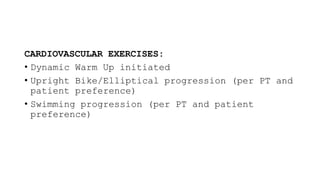 CARDIOVASCULAR EXERCISES:
• Dynamic Warm Up initiated
• Upright Bike/Elliptical progression (per PT and
patient preference)
• Swimming progression (per PT and patient
preference)
 