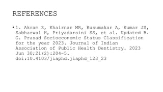 REFERENCES
• 1. Akram Z, Khairnar MR, Kusumakar A, Kumar JS,
Sabharwal H, Priyadarsini SS, et al. Updated B.
G. Prasad Socioeconomic Status Classification
for the year 2023. Journal of Indian
Association of Public Health Dentistry. 2023
Jun 30;21(2):204–5.
doi:10.4103/jiaphd.jiaphd_123_23
 