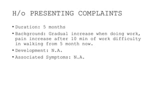 H/o PRESENTING COMPLAINTS
• Duration: 5 months
• Background: Gradual increase when doing work,
pain increase after 10 min of work difficulty
in walking from 5 month now.
• Development: N.A.
• Associated Symptoms: N.A.
 