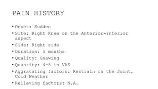 PAIN HISTORY
• Onset: Sudden
• Site: Right Knee on the Anterior-inferior
aspect
• Side: Right side
• Duration: 5 months
• Quality: Gnawing
• Quantity: 4-5 in VAS
• Aggravating factors: Restrain on the Joint,
Cold Weather
• Relieving factors: N.A.
 