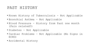 PAST HISTORY
• Known History of Tuberculosis – Not Applicable
• Bronchial Asthma – Not Applicable
• Blood Pressure – History from Past one month
(Pain related?)
• Diabetes – Not Applicable
• Cardiac Problems – Not Applicable (No Signs in
ECHO)
• Accidental History
 