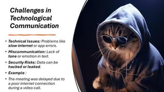 Challenges in
Technological
Communication
• Technical Issues: Problems like
slow internet or app errors.
• Miscommunication: Lack of
tone or emotion in text.
• Security Risks: Data can be
hacked or leaked.
• Example :
• The meeting was delayed due to
a poor internet connection
during a video call.
 