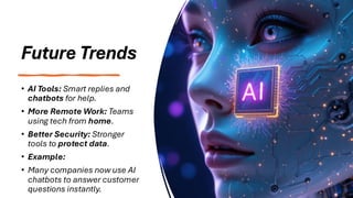 Future Trends
• AI Tools: Smart replies and
chatbots for help.
• More Remote Work: Teams
using tech from home.
• Better Security: Stronger
tools to protect data.
• Example:
• Many companies now use AI
chatbots to answer customer
questions instantly.
 
