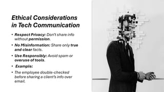 Ethical Considerations
in Tech Communication
• Respect Privacy: Don’t share info
without permission.
• No Misinformation: Share only true
and clear facts.
• Use Responsibly: Avoid spam or
overuse of tools.
• Example:
• The employee double-checked
before sharing a client’s info over
email.
 