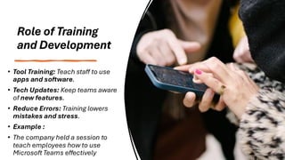 Role of Training
and Development
• Tool Training: Teach staff to use
apps and software.
• Tech Updates: Keep teams aware
of new features.
• Reduce Errors: Training lowers
mistakes and stress.
• Example :
• The company held a session to
teach employees how to use
Microsoft Teams effectively
 