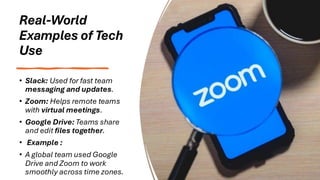 Real-World
Examples of Tech
Use
• Slack: Used for fast team
messaging and updates.
• Zoom: Helps remote teams
with virtual meetings.
• Google Drive: Teams share
and edit files together.
• Example :
• A global team used Google
Drive and Zoom to work
smoothly across time zones.
 